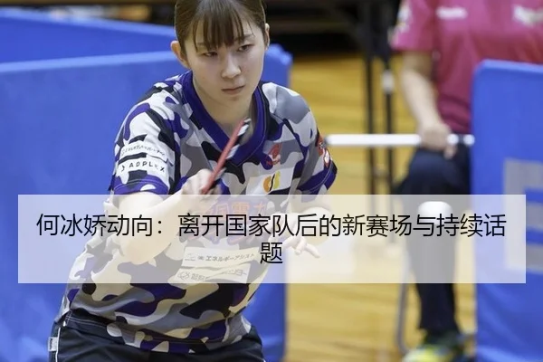 何冰娇动向：离开国家队后的新赛场与持续话题